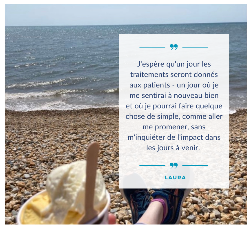 L'image montre Laura assise sur une plage de galets, les pieds allongés, portant des baskets bleues. Elle tient une coupe de glace avec une cuillère en bois. À droite se trouve une citation de Laura : « J'espère qu'un jour les traitements seront administrés aux patients - un jour où je me sentirai à nouveau bien et où je pourrai faire quelque chose de simple, comme aller me promener, sans m'inquiéter de l'impact dans les jours à venir. »